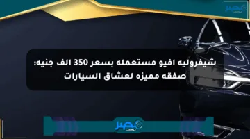 شيفروليه أفيو مستعملة بسعر 350 ألف جنيه: صفقة مميزة لعشاق السيارات